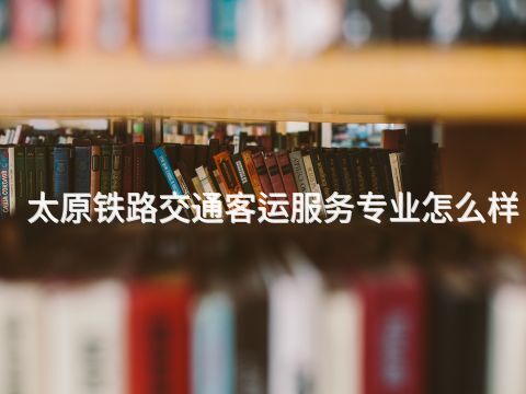 太原铁路交通客运服务专业怎么样