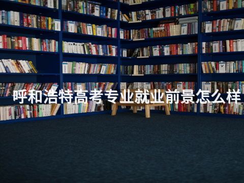呼和浩特高考专业就业前景怎么样