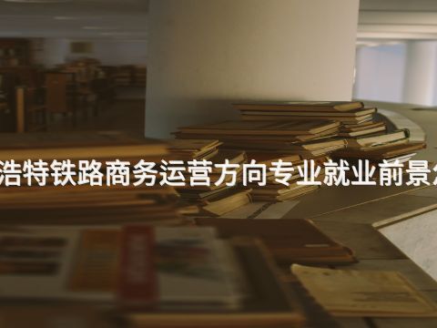 呼和浩特铁路商务运营方向专业就业前景怎么样(图1) 呼和浩特铁路商务运营方向专业就业前景怎么样(图1)