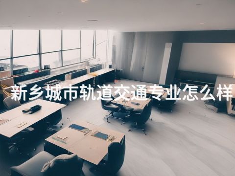 新乡城市轨道交通专业怎么样