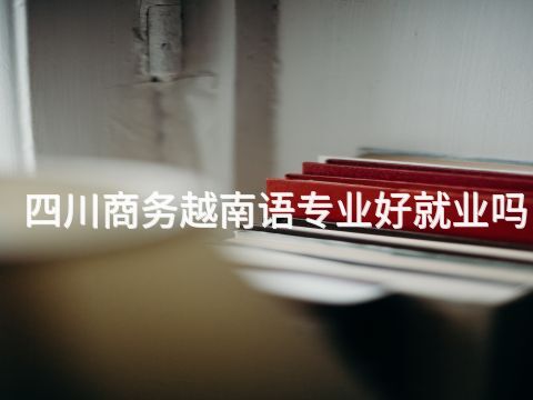 四川商务越南语专业好就业吗(图1) 四川商务越南语专业好就业吗(图1)