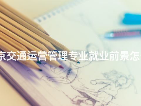 北京交通运营管理专业就业前景怎么样 北京交通运营管理专业就业前景怎么样