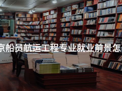 北京船员航运工程专业就业前景怎么样 北京船员航运工程专业就业前景怎么样