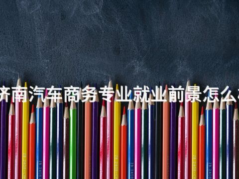 济南汽车商务专业就业前景怎么样