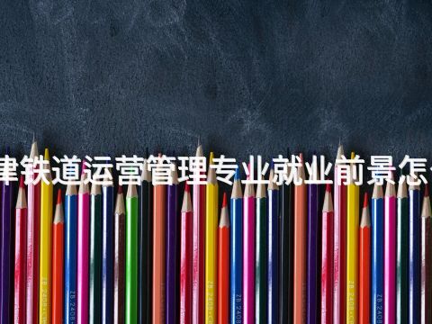 天津铁道运营管理专业就业前景怎么样
