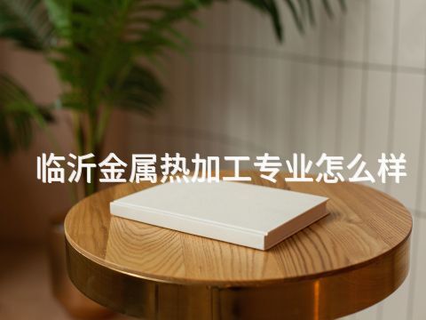 临沂金属热加工专业怎么样(图1) 临沂金属热加工专业怎么样(图1)
