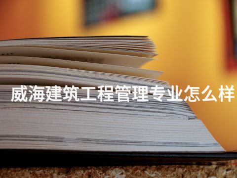 威海建筑工程管理专业怎么样