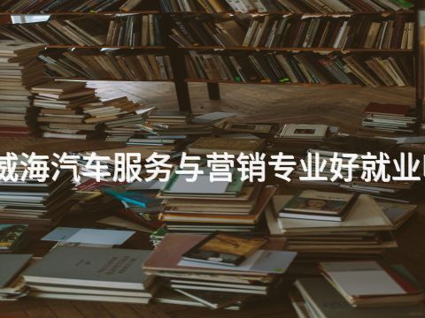 威海汽车服务与营销专业好就业吗