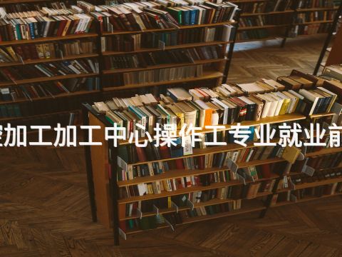 德州数控加工加工中心操作工专业就业前景怎么样