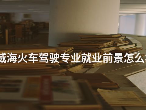 威海火车驾驶专业就业前景怎么样