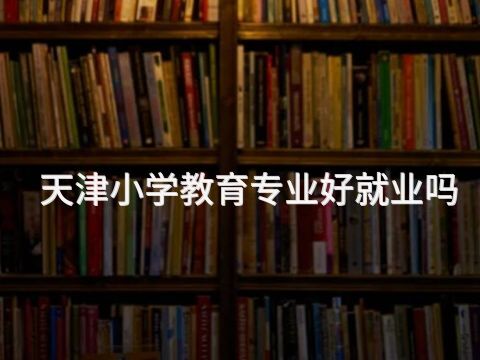 天津小学教育专业好就业吗(图1) 天津小学教育专业好就业吗(图1)
