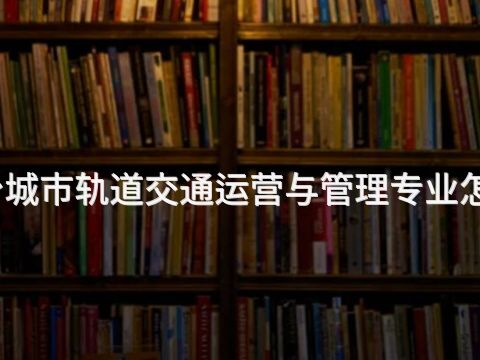 烟台城市轨道交通运营与管理专业怎么样