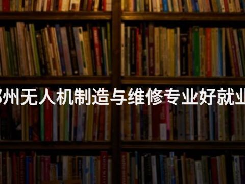 郑州无人机制造与维修专业好就业吗
