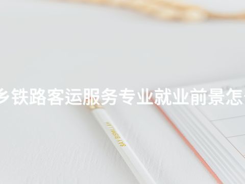 新鄉鐵路客運服務專業就業前景怎么樣