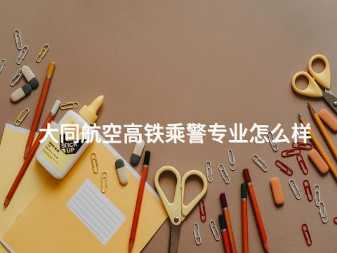 大同航空高铁乘警专业怎么样