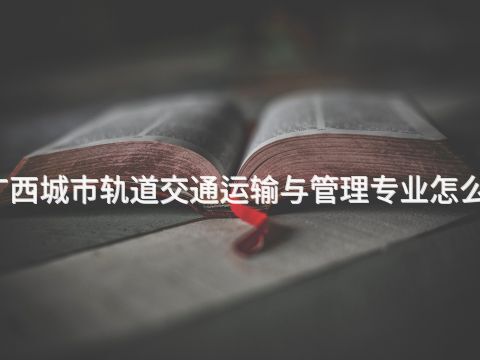 广西城市轨道交通运输与管理专业怎么样