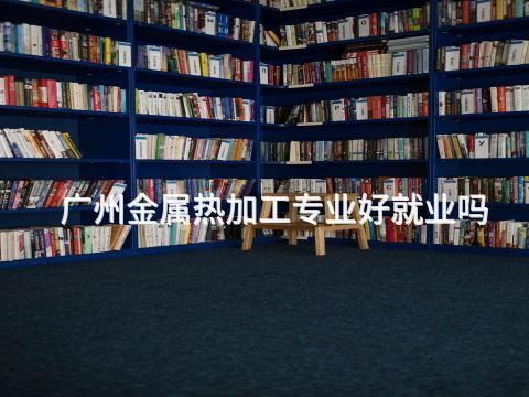 广州金属热加工专业好就业吗(图1) 广州金属热加工专业好就业吗(图1)