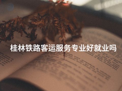 桂林铁路客运服务专业好就业吗