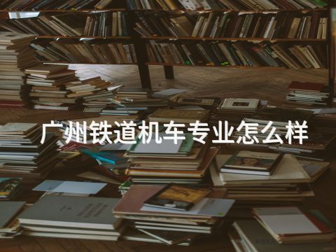 广州铁道机车专业怎么样(图1) 广州铁道机车专业怎么样(图1)