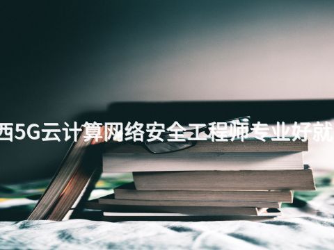 广西5G云计算网络安全工程师专业好就业吗