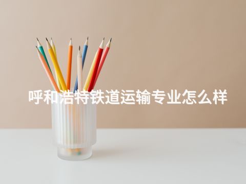 呼和浩特鐵道運輸專業怎么樣