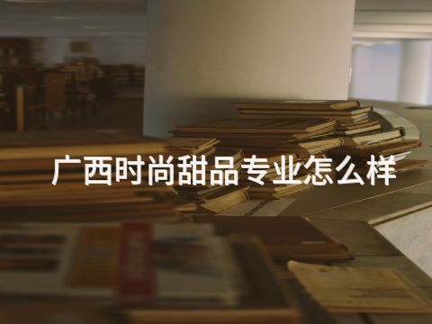 廣西時尚甜品專業怎么樣