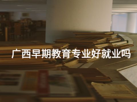 广西早期教育专业好就业吗(图1) 广西早期教育专业好就业吗(图1)