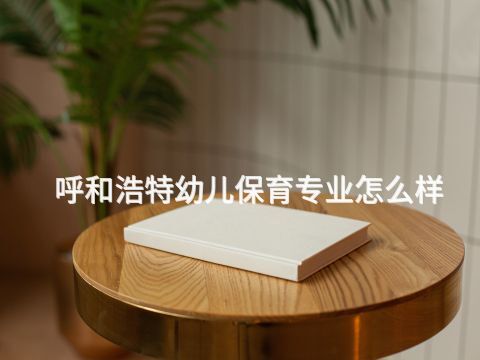 呼和浩特幼儿保育专业怎么样