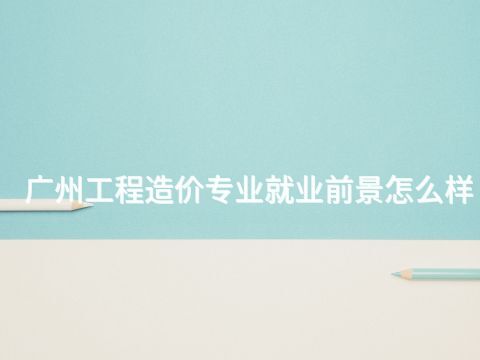 广州工程造价专业就业前景怎么样
