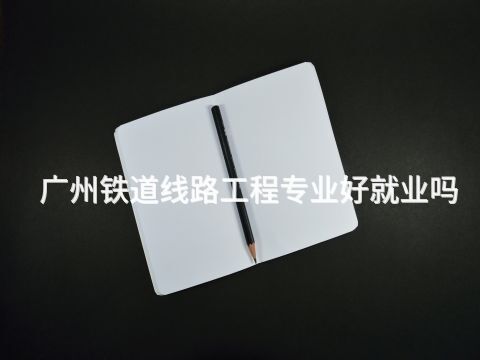 广州铁道线路工程专业好就业吗