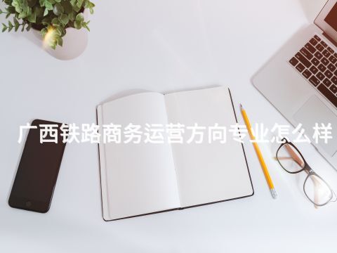 广西铁路商务运营方向专业怎么样