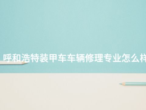 呼和浩特装甲车车辆修理专业怎么样