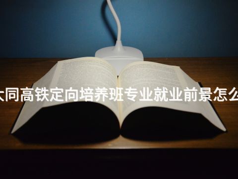 大同高铁定向培养班专业就业前景怎么样
