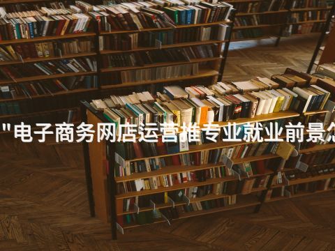 宝鸡"电子商务网店运营推专业就业前景怎么样