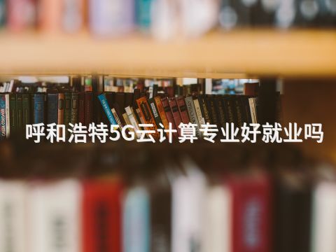 呼和浩特5G云计算专业好就业吗
