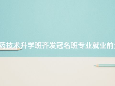 武汉制药技术升学班齐发冠名班专业就业前景怎么样