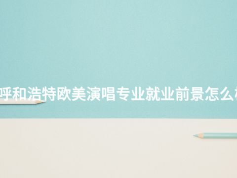 呼和浩特欧美演唱专业就业前景怎么样