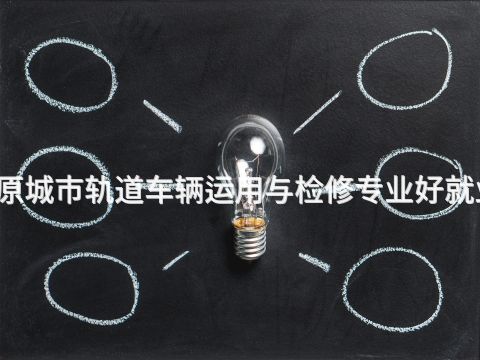 太原城市轨道车辆运用与检修专业好就业吗